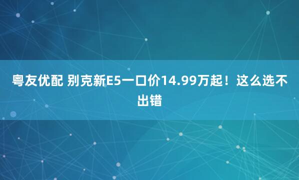 粤友优配 别克新E5一口价14.99万起！这么选不出错