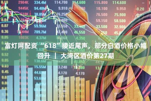 富灯网配资 “618”接近尾声，部分白酒价格小幅回升 ｜ 大湾区酒价第27期