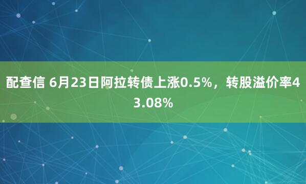 配查信 6月23日阿拉转债上涨0.5%，转股溢价率43.08%
