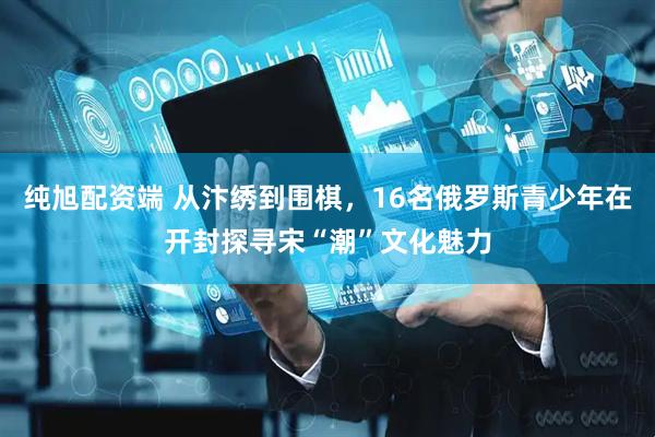 纯旭配资端 从汴绣到围棋，16名俄罗斯青少年在开封探寻宋“潮”文化魅力