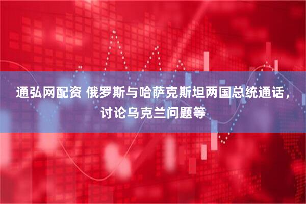 通弘网配资 俄罗斯与哈萨克斯坦两国总统通话，讨论乌克兰问题等