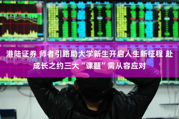 港陆证券 师者引路助大学新生开启人生新征程 赴成长之约三大“课题”需从容应对