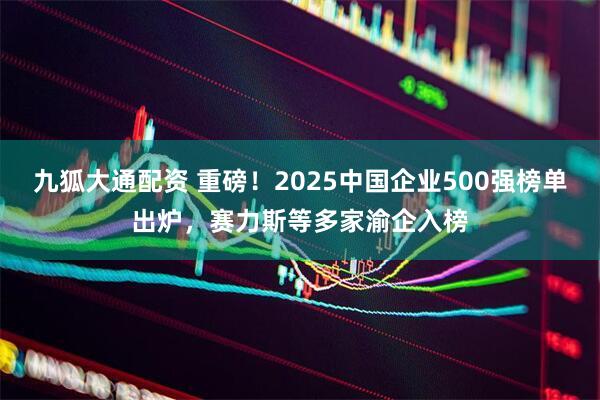 九狐大通配资 重磅！2025中国企业500强榜单出炉，赛力斯等多家渝企入榜