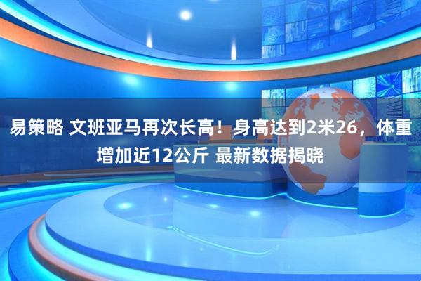 易策略 文班亚马再次长高！身高达到2米26，体重增加近12公斤 最新数据揭晓