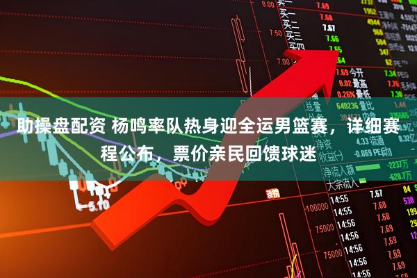 助操盘配资 杨鸣率队热身迎全运男篮赛，详细赛程公布，票价亲民回馈球迷