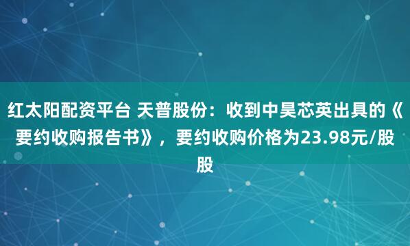 红太阳配资平台 天普股份：收到中昊芯英出具的《要约收购报告书》，要约收购价格为23.98元/股