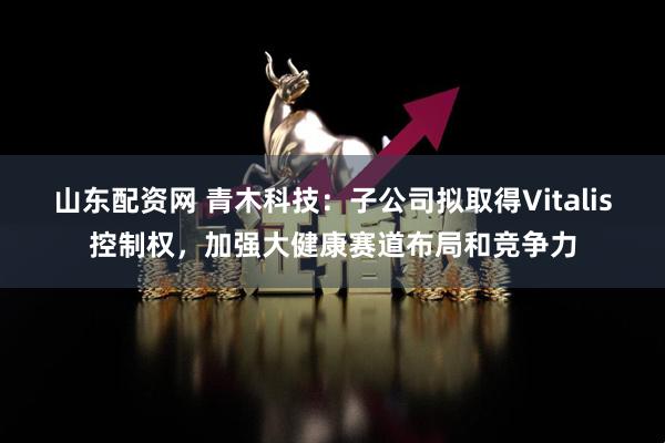 山东配资网 青木科技：子公司拟取得Vitalis控制权，加强大健康赛道布局和竞争力
