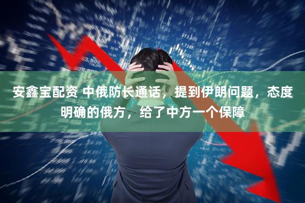 安鑫宝配资 中俄防长通话，提到伊朗问题，态度明确的俄方，给了中方一个保障