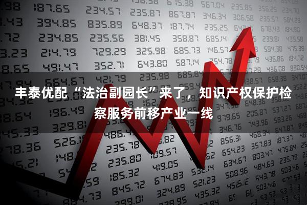 丰泰优配 “法治副园长”来了，知识产权保护检察服务前移产业一线