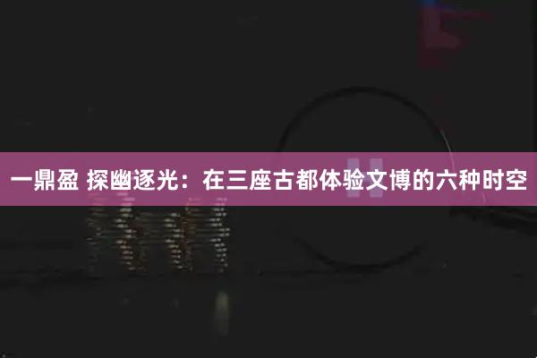一鼎盈 探幽逐光：在三座古都体验文博的六种时空
