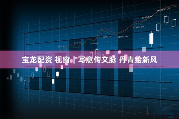 宝龙配资 视窗｜写意传文脉 丹青绘新风