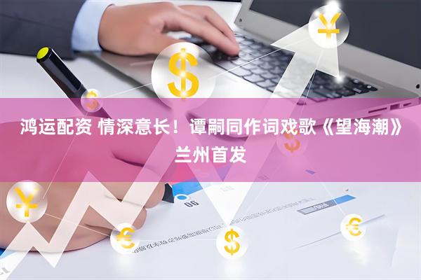鸿运配资 情深意长！谭嗣同作词戏歌《望海潮》兰州首发